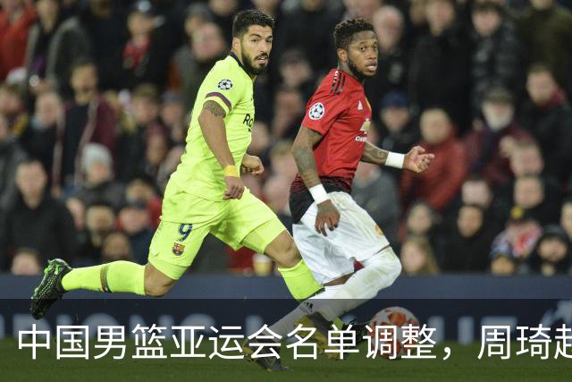 中国男篮亚运会名单调整，周琦赵睿有望回归？