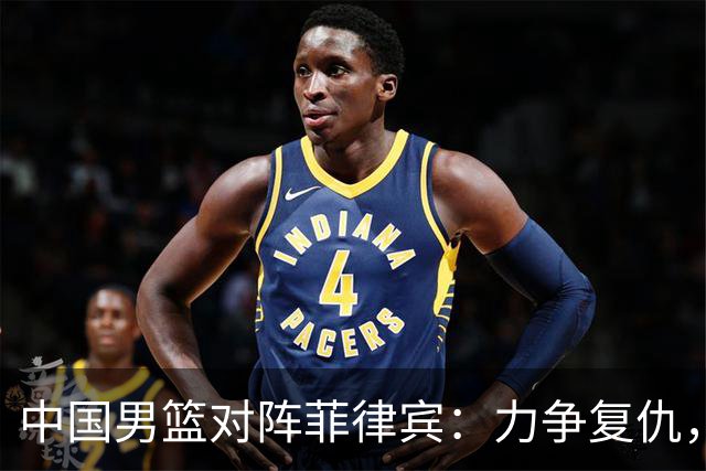 中国男篮对阵菲律宾：力争复仇，冲击三连胜