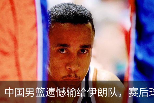 中国男篮遗憾输给伊朗队，赛后球员和教练的反思