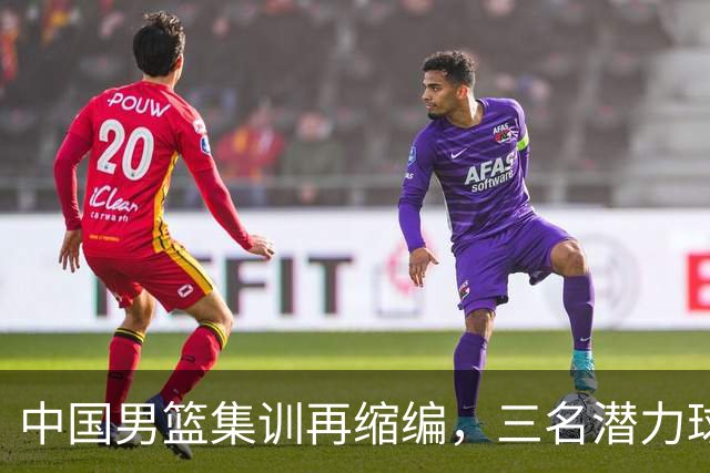 中国男篮集训再缩编，三名潜力球员同时离队