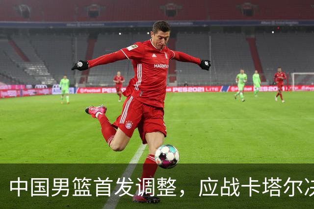中国男篮首发调整，应战卡塔尔决战在即