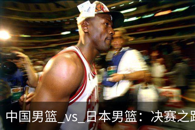 中国男篮_vs_日本男篮：决赛之路的关键较量