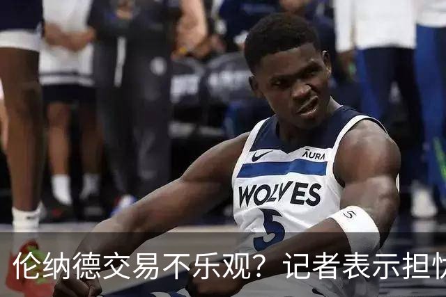 伦纳德交易不乐观？记者表示担忧有限