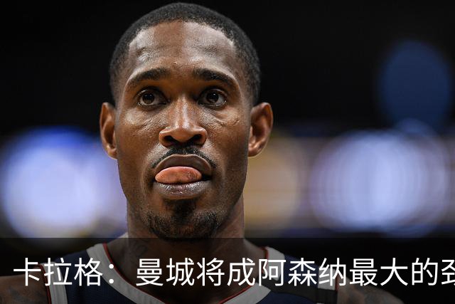 卡拉格：曼城将成阿森纳最大的劲敌；恩佐与安德森是顶尖中场