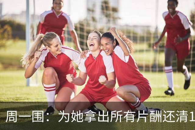 周一围：为她拿出所有片酬还清1600万，选择用行动证明一切