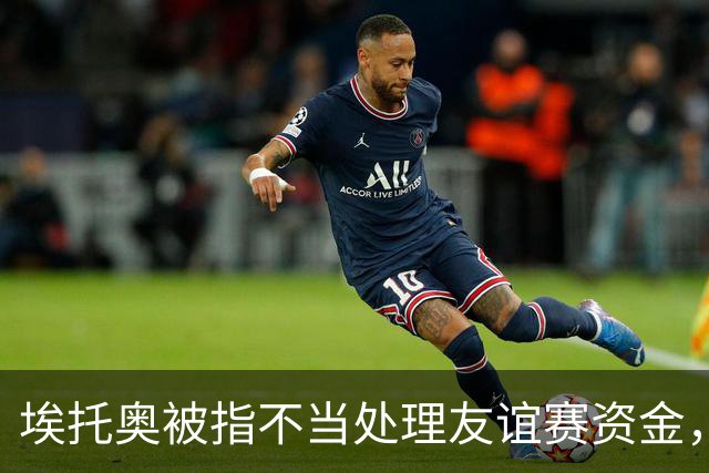 埃托奥被指不当处理友谊赛资金，反对者质疑其受保护