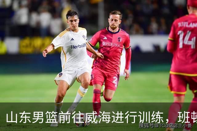 山东男篮前往威海进行训练，班顿预计15日抵济南