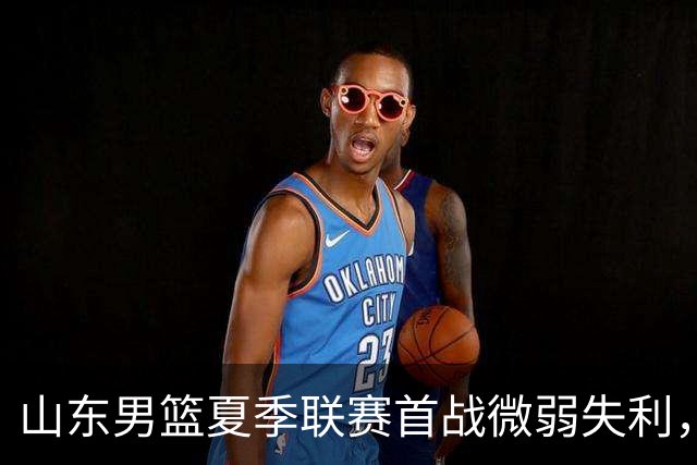 山东男篮夏季联赛首战微弱失利，年轻球员亟待提升