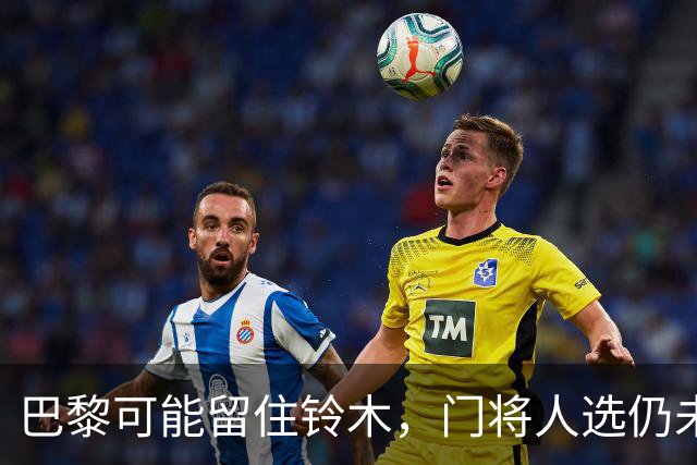 巴黎可能留住铃木，门将人选仍未尘埃落定