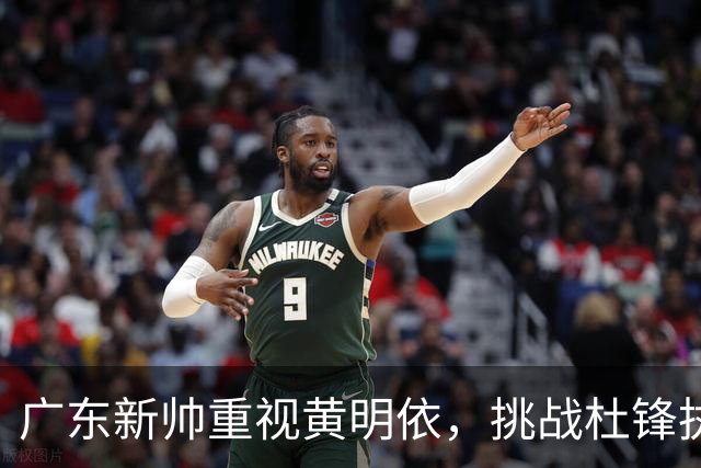广东新帅重视黄明依，挑战杜锋执教时代的局面