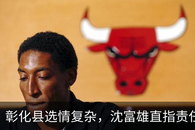 彰化县选情复杂，沈富雄直指责任人
