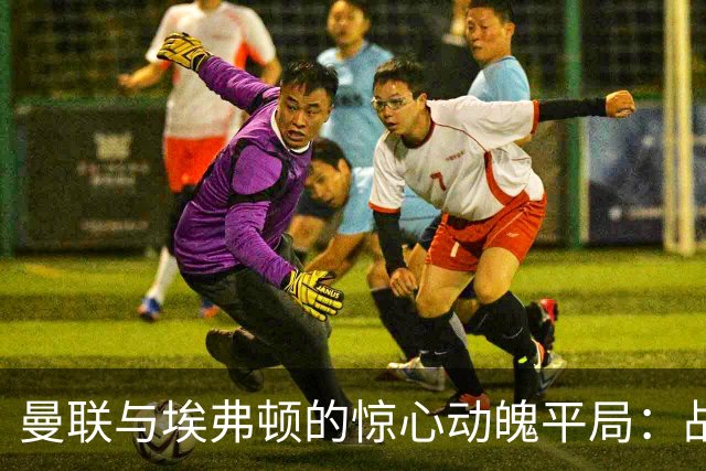 曼联与埃弗顿的惊心动魄平局：战术失误成焦点