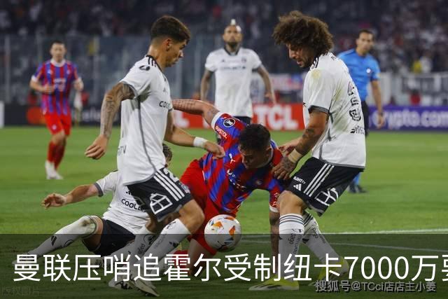 曼联压哨追霍尔受制纽卡7000万要价