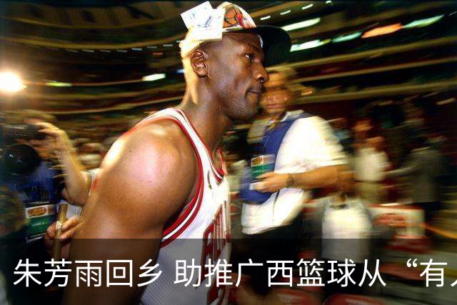 朱芳雨回乡 助推广西篮球从“有人才”到“有舞台
