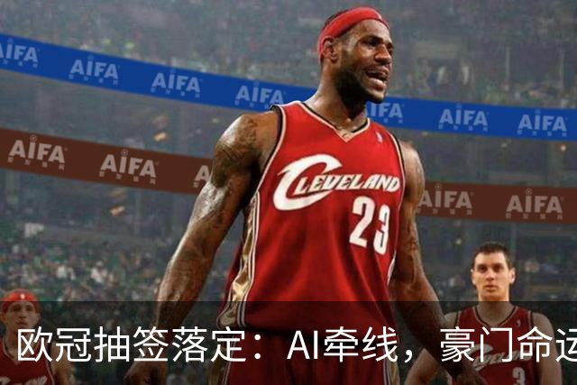 欧冠抽签落定：AI牵线，豪门命运各异