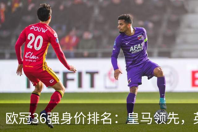 欧冠36强身价排名：皇马领先，英超与西甲球队表现突出