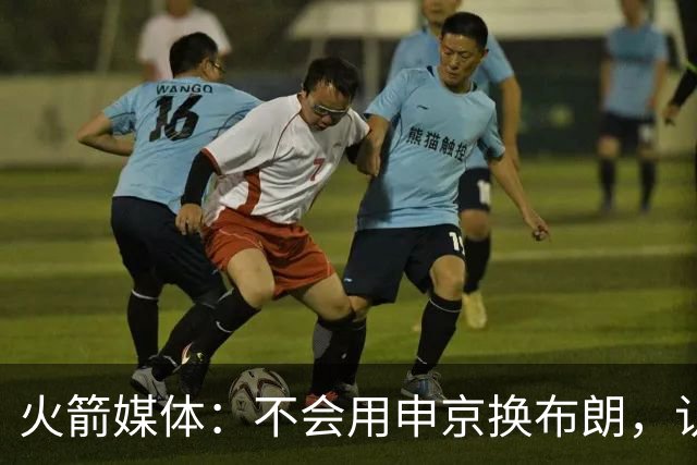 火箭媒体：不会用申京换布朗，认为他已接近顶级中锋