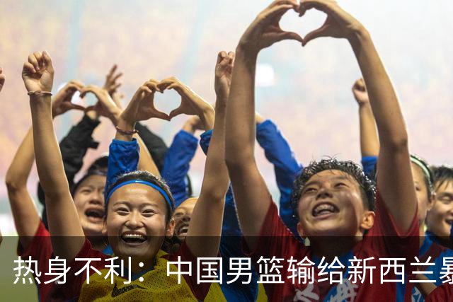 热身不利：中国男篮输给新西兰暴露多重问题