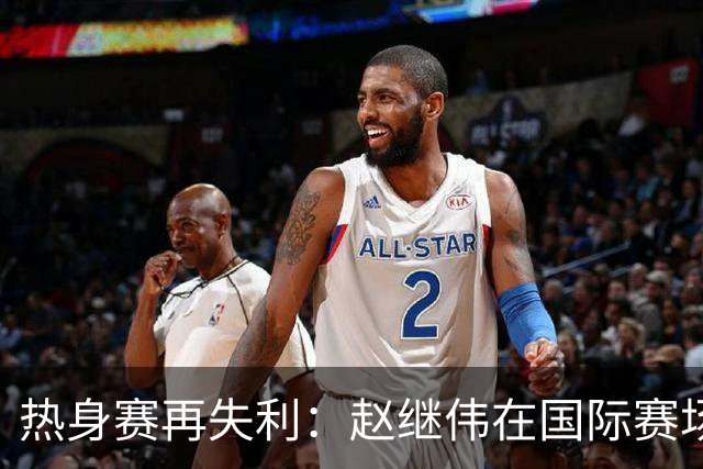 热身赛再失利：赵继伟在国际赛场的短板暴露