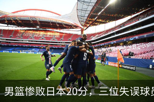 男篮惨败日本20分，三位失误球员成最大败笔