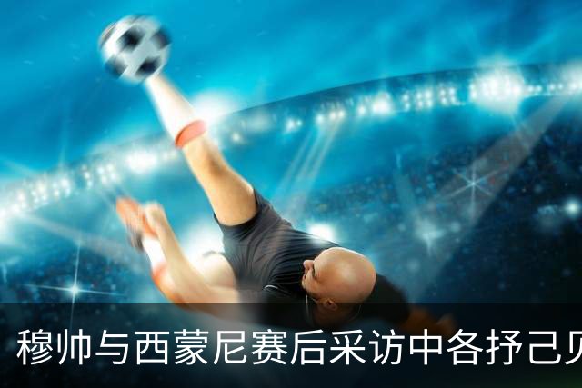 穆帅与西蒙尼赛后采访中各抒己见，引发热议