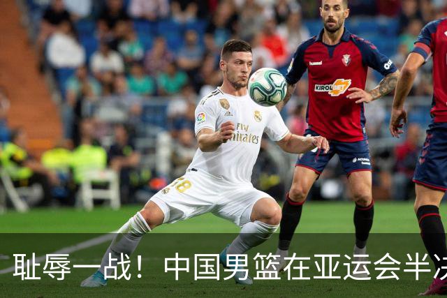 耻辱一战！中国男篮在亚运会半决赛惨遭日本队大败