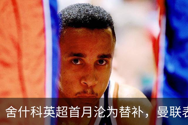 舍什科英超首月沦为替补，曼联表现不佳