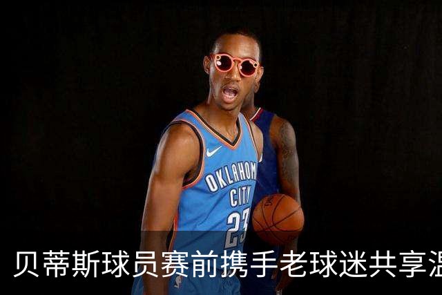 贝蒂斯球员赛前携手老球迷共享温馨时刻