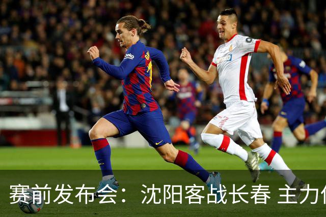 赛前发布会：沈阳客战长春 主力伤停成关注点