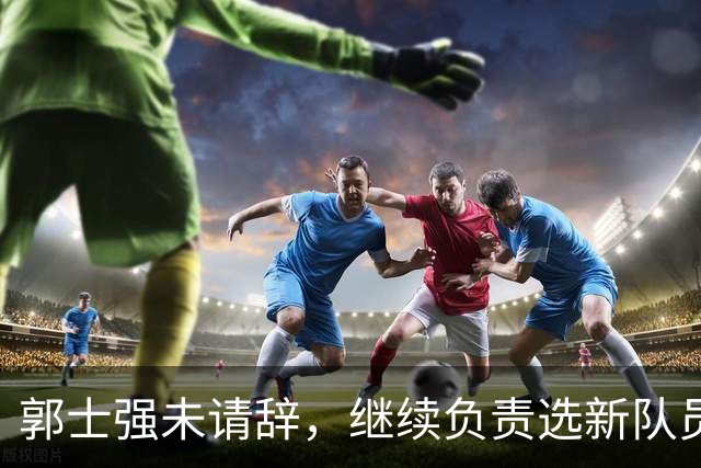 郭士强未请辞，继续负责选新队员备战世预赛
