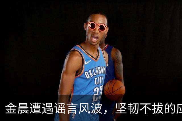 金晨遭遇谣言风波，坚韧不拔的应对方式