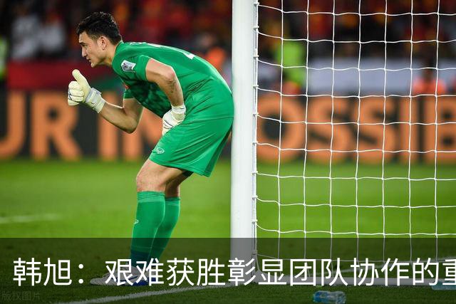 韩旭：艰难获胜彰显团队协作的重要性