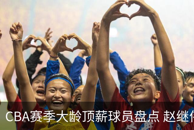 CBA赛季大龄顶薪球员盘点 赵继伟合同剩余三年